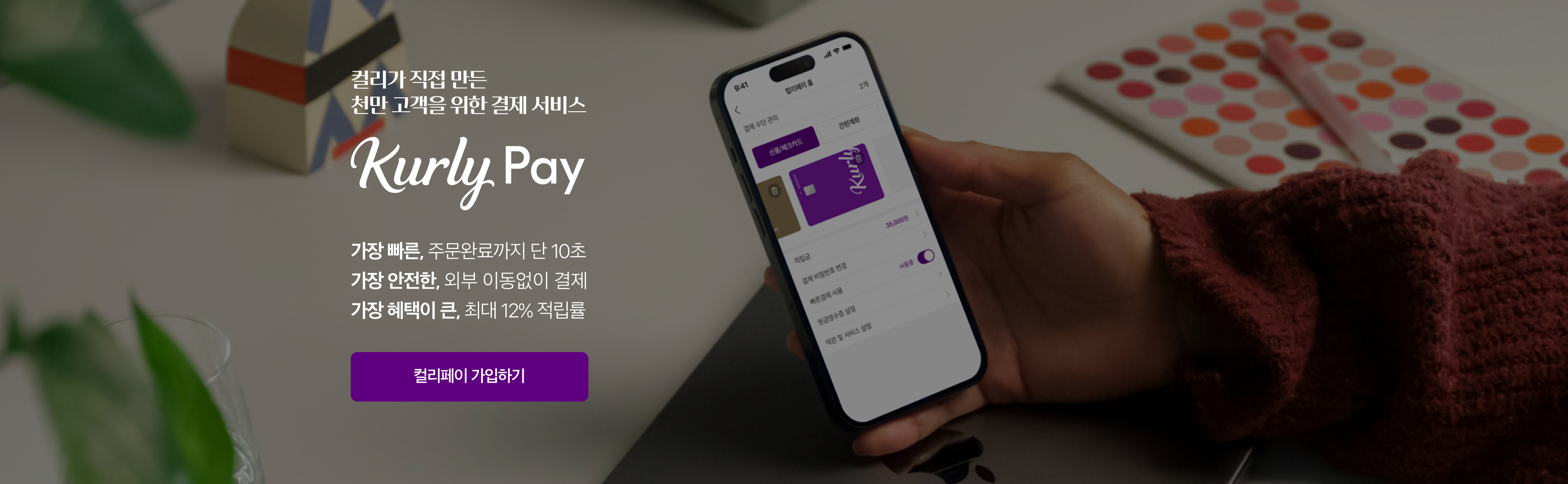 컬리가 직접 만든 천만 고객을 위한 결제 서비스. Kurly Pay. 가장 빠른, 주문완료까지 단 10초. 가장 안전한, 외부 이동없이 결제. 가장 혜택이 큰, 최대 12% 적립률.