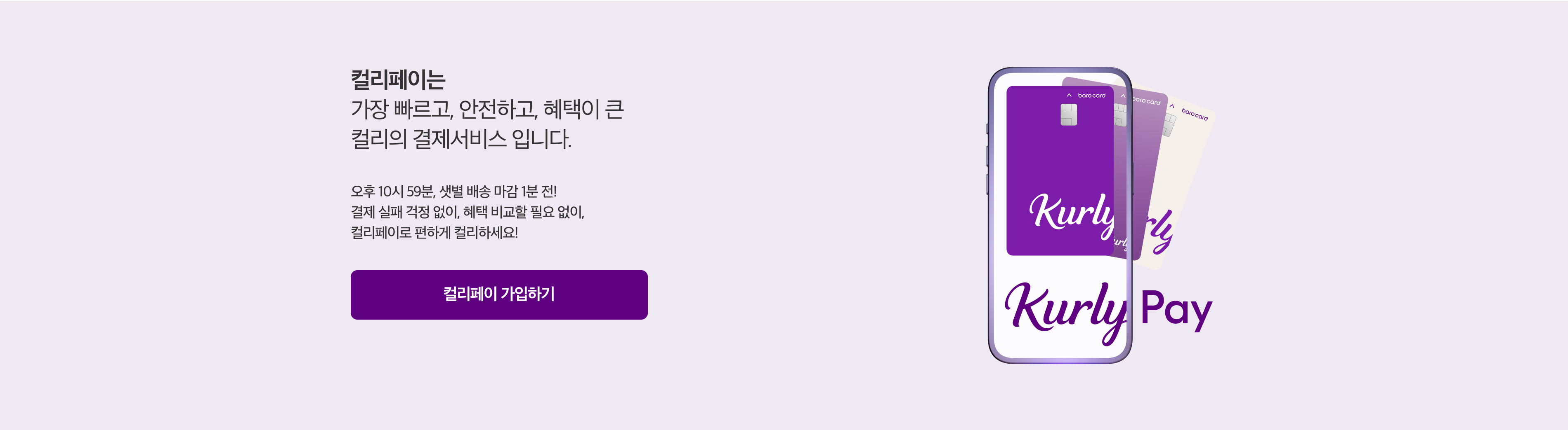 컬리페이는 가장 빠르고, 안전하고, 혜택이 큰 컬리의 결제서비스 입니다. 오후 10시 59분, 샛별 배송 마감 1분 전! 결제 실패 걱정 없이, 혜택 비교할 필요 없이, 컬리페이로 편하게 컬리하세요!
