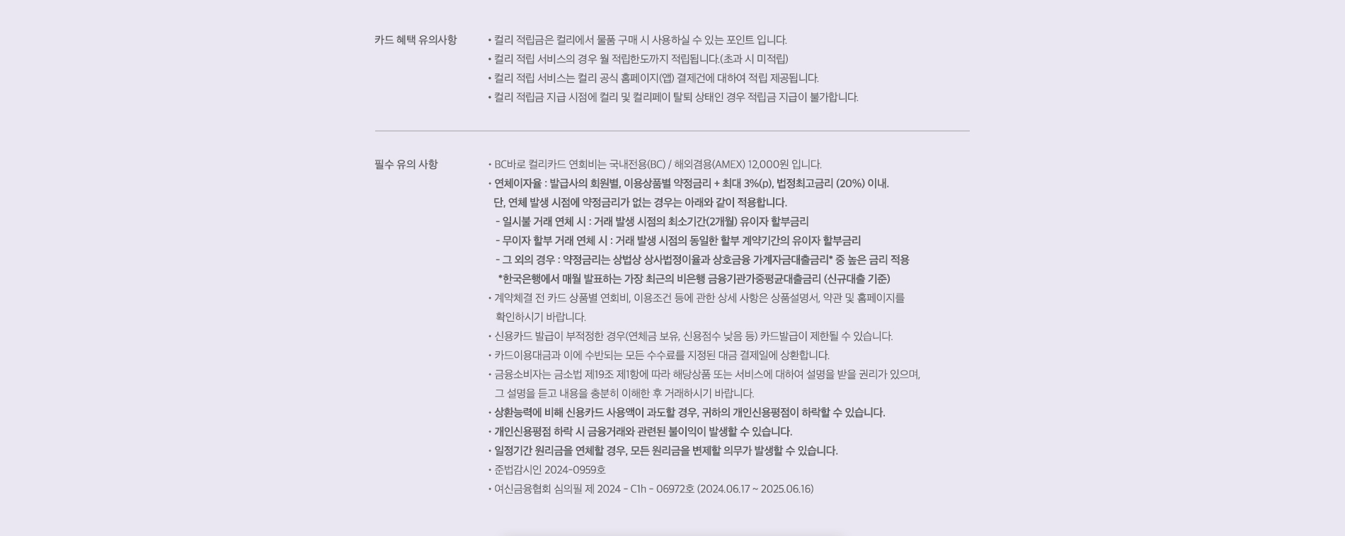 카드 혜택 유의사항. 1. 컬리 적립금은 컬리에서 물품 구매 시 사용하실 수 있는 포인트 입니다. 2. 컬리 적립 서비스의 경우 월 적립한도까지 적립됩니다.(초과 시 미적립). 3. 컬리 적립 서비스는 컬리 공식 홈페이지(앱) 및 오프컬리 매장 결제건에 대하여 적립 제공됩니다. 4. 컬리 적립금 지급 시점에 컬리 및 컬리페이 탈퇴 상태인 경우 적립금 지급이 불가합니다. 필수 유의사항. 1. BC바로 컬리카드 연회비는 국내전용(BC) / 해외겸용(AMEX) 12,000원 입니다. 2. 연체이자율 : 발급사의 회원별, 이용상품별 약정금리+최대 3%(p), 법정최고금리(20%) 이내. 단, 연체 발생 시점에 약정 금리가 없는 경우는 아래와 같이 적용합니다. 2-1. 일시불 거래 연체 시 : 거래 발생 시점의 최소기간(2개월) 유이자 할부금리. 2-2. 무이자 할부 거래 연체 시 : 거래 발생 시점의 동일한 할부 계약기간의 유이자 할부금리. 2-3. 그 외의 경우 : 약정금리는 상법상 상사법정이율과 상호금융 가계자금대출금리* 중 높은 금리 적용. * 한국은행에서 매월 발표하는 가장 최근의 비은행 금융기관가중평균대출금리 (신규대출 기준). 3. 계약체결 전 카드 상품별 연회비, 이용조건 등에 관한 상세 사항은 상품설명서, 약관 및 홈페이지를 확인하시기 바랍니다. 4. 신용카드 발급이 부적정한 경우(연체금 보유, 신용점수 낮음 등) 카드발급이 제한될 수 있습니다. 5. 카드이용대금과 이에 수반되는 모든 수수료를 지정된 대금 결제일에 상환합니다. 6. 금융소비자는 금소법 제 19조 제 1항에 따라 해당상품 또는 서비스에 대하여 설명을 받을 권리가 있으며, 그 설명을 듣고 내용을 충분히 이해한 후 거래하시기 바랍니다. 7. 상환능력에 비해 신용카드 사용액이 과도할 경우, 귀하의 개인신용평점이 하락할 수 있습니다. 8. 개인신용평점 하락 시 금융거래와 관련된 불이익이 발생할 수 있습니다. 9. 일정기간 원리금(또는 대출금, 납부대금 등)을 연체할 경우, 모든 원리금을 변제할 의무가 발생할 수 있습니다. 10. 준법감시인 2024-0140호(2024.01.30). 11. 여신금융협회 심의필 제 2024 - C1h - 01308호 (2024.02.06 ~ 2025.02.05).