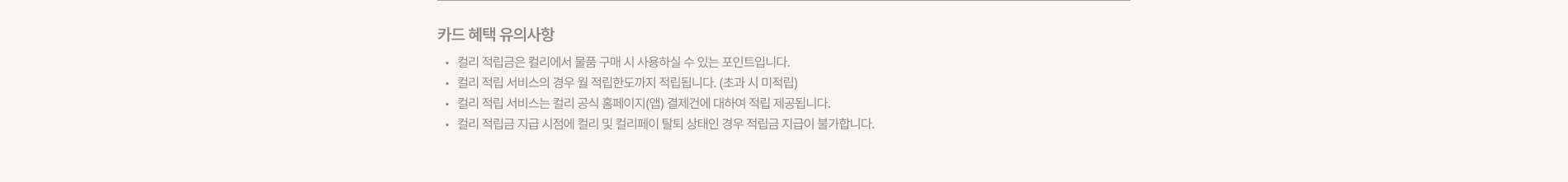 
  카드 혜택 유의사항 
  컬리 적립금은 컬리에서 물품 구매 시 사용하실 수 있는 포인트입니다. 
  컬리 적립 서비스의 경우 월 적립한도까지 적립됩니다. (초과 시 미적립) 
  컬리 적립 서비스는 컬리 공식 홈페이지(앱) 결제건에 대하여 적립 제공됩니다. 
  컬리 적립금 지급 시점에 컬리 및 컬리페이 탈퇴 상태인 경우 적립금 지급이 불가합니다.
