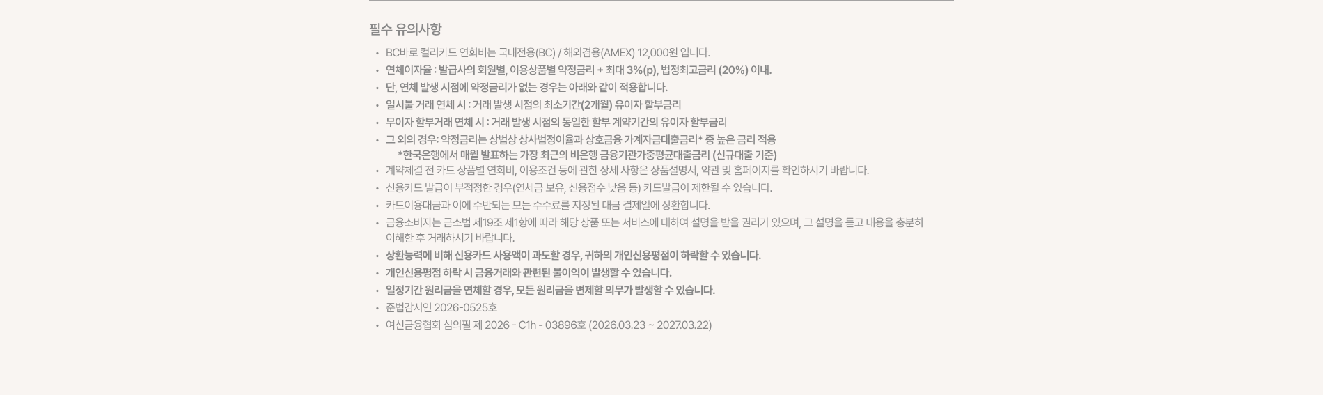 
  필수 유의사항
  BC바로 컬리카드 연회비는 국내전용(BC) / 해외겸용(AMEX) 12,000원 입니다.
  연체이자율 : 발급사의 회원별, 이용상품별 약정금리 + 최대 3%(p), 법정최고금리(20%) 이내.
  단, 연체 발생 시점에 약정금리가 없는 경우는 아래와 같이 적용됩니다.
  일시불 거래 연체 시 : 거래 발생 시점의 최소기간(2개월) 유이자 할부금리
  무이자 할부거래 연체 시 : 거래 발생 시점의 동일한 할부 계약기간의 유이자 할부금리
  그 외의 경우 : 상법상 상사법정이율과 상호금융 가계자금대출금리 중 높은 금리 적용
  * 한국은행에서 매월 발표하는 가장 최근의 비은행 금융기관 가중평균대출금리(신규대출 기준)
  계약체결 전 카드 상품별 연회비, 이용조건 등에 관한 상세 사항은 상품설명서, 약관 및 홈페이지를 확인하시기 바랍니다.
  신용카드 발급이 부적정한 경우(연체금 보유, 신용점수 낮음 등) 카드발급이 제한될 수 있습니다.
  카드이용대금과 이에 수반되는 모든 수수료를 지정된 대금 결제일에 상환합니다.
  금융소비자는 금소법 제19조 제1항에 따라 해당 상품 또는 서비스에 대하여 설명을 받을 권리가 있으며, 내용을 충분히 이해한 후 거래하시기 바랍니다.
  상환능력에 비해 신용카드 사용액이 과도할 경우 개인신용평점이 하락할 수 있습니다.
  개인신용평점 하락 시 금융거래와 관련된 불이익이 발생할 수 있습니다.
  일정기간 원리금을 연체할 경우 모든 원리금을 변제할 의무가 발생할 수 있습니다.
  준법감시인 2026-0525호
  여신금융협회 심의필 제 2026-C1h-03896호 (2026.03.23 ~ 2027.03.22)
